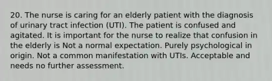 20. The nurse is caring for an elderly patient with the diagnosis of urinary tract infection (UTI). The patient is confused and agitated. It is important for the nurse to realize that confusion in the elderly is Not a normal expectation. Purely psychological in origin. Not a common manifestation with UTIs. Acceptable and needs no further assessment.