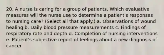 20. A nurse is caring for a group of patients. Which evaluative measures will the nurse use to determine a patient's responses to nursing care? (Select all that apply.) a. Observations of wound healing b. Daily blood pressure measurements c. Findings of respiratory rate and depth d. Completion of nursing interventions e. Patient's subjective report of feelings about a new diagnosis of cancer