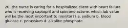 20. the nurse is caring for a hospitalized client with heart failure who is receiving captopril and spinronolactone. which lab value will be the most important to monitor?? a. sodium b. blood glucose c. potassium d. alkaline phosphate