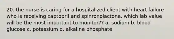 20. the nurse is caring for a hospitalized client with heart failure who is receiving captopril and spinronolactone. which lab value will be the most important to monitor?? a. sodium b. blood glucose c. potassium d. alkaline phosphate