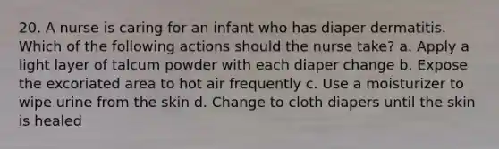 20. A nurse is caring for an infant who has diaper dermatitis. Which of the following actions should the nurse take? a. Apply a light layer of talcum powder with each diaper change b. Expose the excoriated area to hot air frequently c. Use a moisturizer to wipe urine from the skin d. Change to cloth diapers until the skin is healed