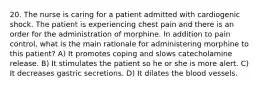 20. The nurse is caring for a patient admitted with cardiogenic shock. The patient is experiencing chest pain and there is an order for the administration of morphine. In addition to pain control, what is the main rationale for administering morphine to this patient? A) It promotes coping and slows catecholamine release. B) It stimulates the patient so he or she is more alert. C) It decreases gastric secretions. D) It dilates the blood vessels.