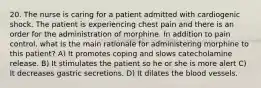 20. The nurse is caring for a patient admitted with cardiogenic shock. The patient is experiencing chest pain and there is an order for the administration of morphine. In addition to pain control, what is the main rationale for administering morphine to this patient? A) It promotes coping and slows catecholamine release. B) It stimulates the patient so he or she is more alert C) It decreases gastric secretions. D) It dilates the blood vessels.