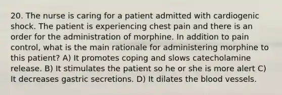 20. The nurse is caring for a patient admitted with cardiogenic shock. The patient is experiencing chest pain and there is an order for the administration of morphine. In addition to pain control, what is the main rationale for administering morphine to this patient? A) It promotes coping and slows catecholamine release. B) It stimulates the patient so he or she is more alert C) It decreases gastric secretions. D) It dilates the blood vessels.