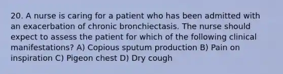 20. A nurse is caring for a patient who has been admitted with an exacerbation of chronic bronchiectasis. The nurse should expect to assess the patient for which of the following clinical manifestations? A) Copious sputum production B) Pain on inspiration C) Pigeon chest D) Dry cough