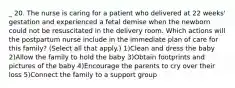 _ 20. The nurse is caring for a patient who delivered at 22 weeks' gestation and experienced a fetal demise when the newborn could not be resuscitated in the delivery room. Which actions will the postpartum nurse include in the immediate plan of care for this family? (Select all that apply.) 1)Clean and dress the baby 2)Allow the family to hold the baby 3)Obtain footprints and pictures of the baby 4)Encourage the parents to cry over their loss 5)Connect the family to a support group