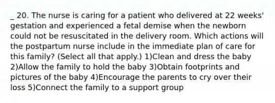 _ 20. The nurse is caring for a patient who delivered at 22 weeks' gestation and experienced a fetal demise when the newborn could not be resuscitated in the delivery room. Which actions will the postpartum nurse include in the immediate plan of care for this family? (Select all that apply.) 1)Clean and dress the baby 2)Allow the family to hold the baby 3)Obtain footprints and pictures of the baby 4)Encourage the parents to cry over their loss 5)Connect the family to a support group