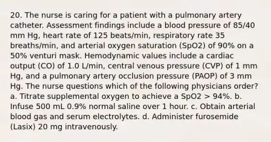 20. The nurse is caring for a patient with a pulmonary artery catheter. Assessment findings include a blood pressure of 85/40 mm Hg, heart rate of 125 beats/min, respiratory rate 35 breaths/min, and arterial oxygen saturation (SpO2) of 90% on a 50% venturi mask. Hemodynamic values include a cardiac output (CO) of 1.0 L/min, central venous pressure (CVP) of 1 mm Hg, and a pulmonary artery occlusion pressure (PAOP) of 3 mm Hg. The nurse questions which of the following physicians order? a. Titrate supplemental oxygen to achieve a SpO2 > 94%. b. Infuse 500 mL 0.9% normal saline over 1 hour. c. Obtain arterial blood gas and serum electrolytes. d. Administer furosemide (Lasix) 20 mg intravenously.