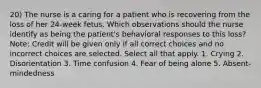 20) The nurse is a caring for a patient who is recovering from the loss of her 24-week fetus. Which observations should the nurse identify as being the patient's behavioral responses to this loss? Note: Credit will be given only if all correct choices and no incorrect choices are selected. Select all that apply. 1. Crying 2. Disorientation 3. Time confusion 4. Fear of being alone 5. Absent-mindedness