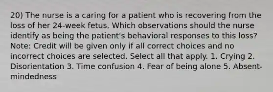 20) The nurse is a caring for a patient who is recovering from the loss of her 24-week fetus. Which observations should the nurse identify as being the patient's behavioral responses to this loss? Note: Credit will be given only if all correct choices and no incorrect choices are selected. Select all that apply. 1. Crying 2. Disorientation 3. Time confusion 4. Fear of being alone 5. Absent-mindedness