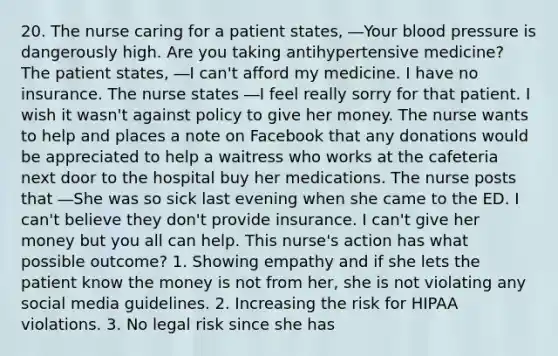 20. The nurse caring for a patient states, ―Your blood pressure is dangerously high. Are you taking antihypertensive medicine? The patient states, ―I can't afford my medicine. I have no insurance. The nurse states ―I feel really sorry for that patient. I wish it wasn't against policy to give her money. The nurse wants to help and places a note on Facebook that any donations would be appreciated to help a waitress who works at the cafeteria next door to the hospital buy her medications. The nurse posts that ―She was so sick last evening when she came to the ED. I can't believe they don't provide insurance. I can't give her money but you all can help. This nurse's action has what possible outcome? 1. Showing empathy and if she lets the patient know the money is not from her, she is not violating any social media guidelines. 2. Increasing the risk for HIPAA violations. 3. No legal risk since she has