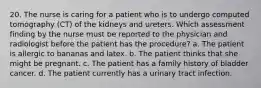 20. The nurse is caring for a patient who is to undergo computed tomography (CT) of the kidneys and ureters. Which assessment finding by the nurse must be reported to the physician and radiologist before the patient has the procedure? a. The patient is allergic to bananas and latex. b. The patient thinks that she might be pregnant. c. The patient has a family history of bladder cancer. d. The patient currently has a urinary tract infection.