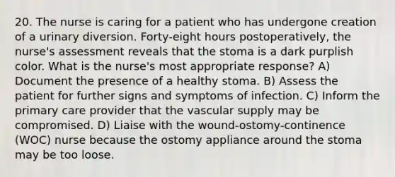 20. The nurse is caring for a patient who has undergone creation of a urinary diversion. Forty-eight hours postoperatively, the nurse's assessment reveals that the stoma is a dark purplish color. What is the nurse's most appropriate response? A) Document the presence of a healthy stoma. B) Assess the patient for further signs and symptoms of infection. C) Inform the primary care provider that the vascular supply may be compromised. D) Liaise with the wound-ostomy-continence (WOC) nurse because the ostomy appliance around the stoma may be too loose.