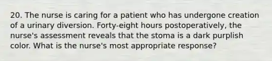 20. The nurse is caring for a patient who has undergone creation of a urinary diversion. Forty-eight hours postoperatively, the nurse's assessment reveals that the stoma is a dark purplish color. What is the nurse's most appropriate response?