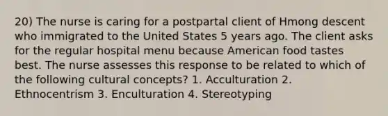 20) The nurse is caring for a postpartal client of Hmong descent who immigrated to the United States 5 years ago. The client asks for the regular hospital menu because American food tastes best. The nurse assesses this response to be related to which of the following cultural concepts? 1. Acculturation 2. Ethnocentrism 3. Enculturation 4. Stereotyping