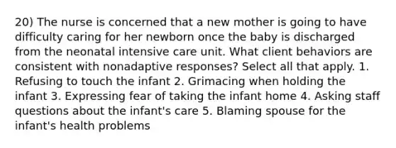 20) The nurse is concerned that a new mother is going to have difficulty caring for her newborn once the baby is discharged from the neonatal intensive care unit. What client behaviors are consistent with nonadaptive responses? Select all that apply. 1. Refusing to touch the infant 2. Grimacing when holding the infant 3. Expressing fear of taking the infant home 4. Asking staff questions about the infant's care 5. Blaming spouse for the infant's health problems