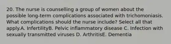 20. The nurse is counselling a group of women about the possible long-term complications associated with trichomoniasis. What complications should the nurse include? Select all that apply.A. InfertilityB. Pelvic inflammatory disease C. Infection with sexually transmitted viruses D. ArthritisE. Dementia