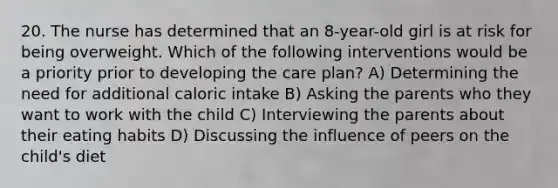 20. The nurse has determined that an 8-year-old girl is at risk for being overweight. Which of the following interventions would be a priority prior to developing the care plan? A) Determining the need for additional caloric intake B) Asking the parents who they want to work with the child C) Interviewing the parents about their eating habits D) Discussing the influence of peers on the child's diet