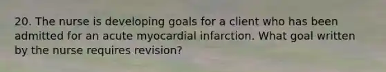 20. The nurse is developing goals for a client who has been admitted for an acute myocardial infarction. What goal written by the nurse requires revision?