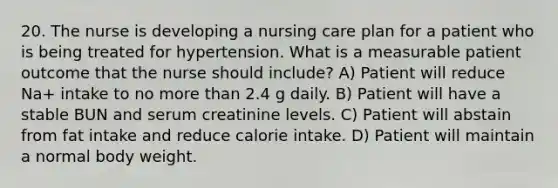 20. The nurse is developing a nursing care plan for a patient who is being treated for hypertension. What is a measurable patient outcome that the nurse should include? A) Patient will reduce Na+ intake to no more than 2.4 g daily. B) Patient will have a stable BUN and serum creatinine levels. C) Patient will abstain from fat intake and reduce calorie intake. D) Patient will maintain a normal body weight.