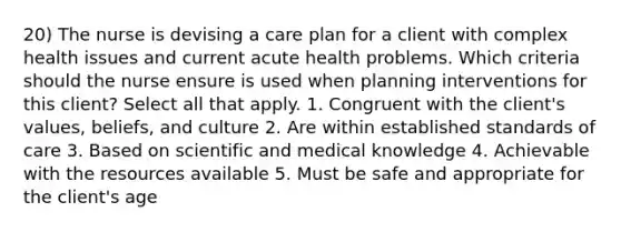 20) The nurse is devising a care plan for a client with complex health issues and current acute health problems. Which criteria should the nurse ensure is used when planning interventions for this client? Select all that apply. 1. Congruent with the client's values, beliefs, and culture 2. Are within established standards of care 3. Based on scientific and medical knowledge 4. Achievable with the resources available 5. Must be safe and appropriate for the client's age