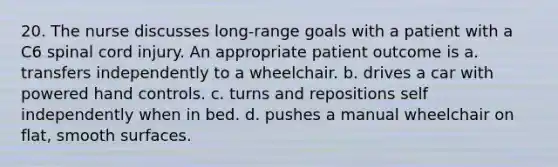 20. The nurse discusses long-range goals with a patient with a C6 spinal cord injury. An appropriate patient outcome is a. transfers independently to a wheelchair. b. drives a car with powered hand controls. c. turns and repositions self independently when in bed. d. pushes a manual wheelchair on flat, smooth surfaces.