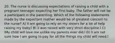 20. The nurse is discussing expectations of raising a child with a pregnant teenager expecting her first baby. The father will not be a participant in the parenting. Which of the following statements made by the expectant mother would be of greatest concern to the nurse? A) ìI am going to rely on my sisters for a lot of help raising my baby.î B) ìI was raised with very strict discipline.î C) ìMy child will love me unlike my parents ever did.î D) ìI am not sure how I am going to pay for all the things my child will need.î