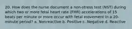 20. How does the nurse document a non-stress test (NST) during which two or more fetal heart rate (FHR) accelerations of 15 beats per minute or more occur with fetal movement in a 20-minute period? a. Nonreactive b. Positive c. Negative d. Reactive