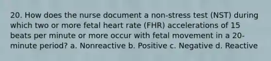 20. How does the nurse document a non-stress test (NST) during which two or more fetal heart rate (FHR) accelerations of 15 beats per minute or more occur with fetal movement in a 20-minute period? a. Nonreactive b. Positive c. Negative d. Reactive