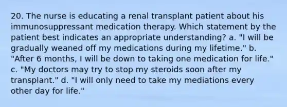 20. The nurse is educating a renal transplant patient about his immunosuppressant medication therapy. Which statement by the patient best indicates an appropriate understanding? a. "I will be gradually weaned off my medications during my lifetime." b. "After 6 months, I will be down to taking one medication for life." c. "My doctors may try to stop my steroids soon after my transplant." d. "I will only need to take my mediations every other day for life."