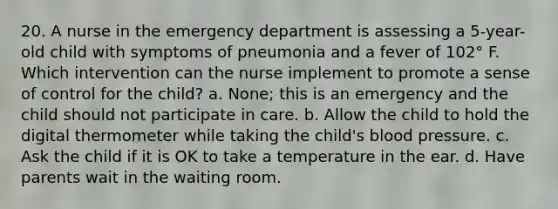 20. A nurse in the emergency department is assessing a 5-year-old child with symptoms of pneumonia and a fever of 102° F. Which intervention can the nurse implement to promote a sense of control for the child? a. None; this is an emergency and the child should not participate in care. b. Allow the child to hold the digital thermometer while taking the child's blood pressure. c. Ask the child if it is OK to take a temperature in the ear. d. Have parents wait in the waiting room.