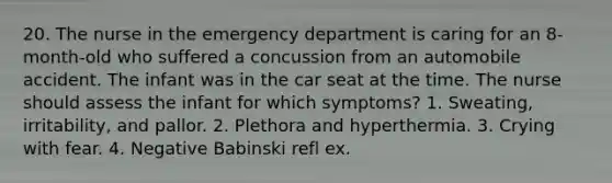 20. The nurse in the emergency department is caring for an 8-month-old who suffered a concussion from an automobile accident. The infant was in the car seat at the time. The nurse should assess the infant for which symptoms? 1. Sweating, irritability, and pallor. 2. Plethora and hyperthermia. 3. Crying with fear. 4. Negative Babinski refl ex.