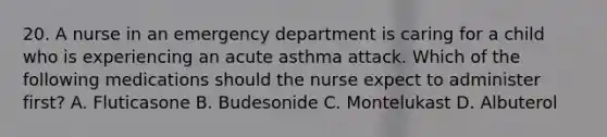 20. A nurse in an emergency department is caring for a child who is experiencing an acute asthma attack. Which of the following medications should the nurse expect to administer first? A. Fluticasone B. Budesonide C. Montelukast D. Albuterol