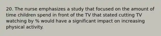 20. The nurse emphasizes a study that focused on the amount of time children spend in front of the TV that stated cutting TV watching by % would have a significant impact on increasing physical activity.