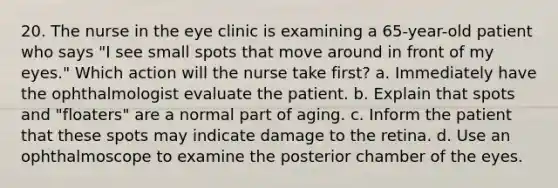 20. The nurse in the eye clinic is examining a 65-year-old patient who says "I see small spots that move around in front of my eyes." Which action will the nurse take first? a. Immediately have the ophthalmologist evaluate the patient. b. Explain that spots and "floaters" are a normal part of aging. c. Inform the patient that these spots may indicate damage to the retina. d. Use an ophthalmoscope to examine the posterior chamber of the eyes.