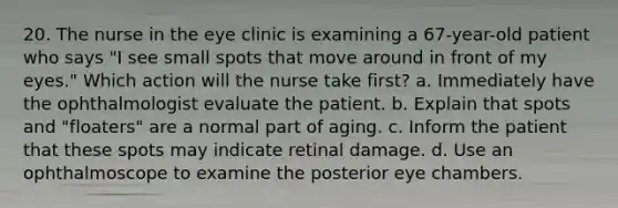 20. The nurse in the eye clinic is examining a 67-year-old patient who says "I see small spots that move around in front of my eyes." Which action will the nurse take first? a. Immediately have the ophthalmologist evaluate the patient. b. Explain that spots and "floaters" are a normal part of aging. c. Inform the patient that these spots may indicate retinal damage. d. Use an ophthalmoscope to examine the posterior eye chambers.