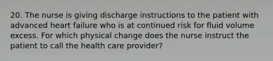 20. The nurse is giving discharge instructions to the patient with advanced heart failure who is at continued risk for fluid volume excess. For which physical change does the nurse instruct the patient to call the health care provider?