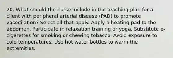 20. What should the nurse include in the teaching plan for a client with peripheral arterial disease (PAD) to promote vasodilation? Select all that apply. Apply a heating pad to the abdomen. Participate in relaxation training or yoga. Substitute e-cigarettes for smoking or chewing tobacco. Avoid exposure to cold temperatures. Use hot water bottles to warm the extremities.