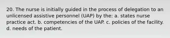 20. The nurse is initially guided in the process of delegation to an unlicensed assistive personnel (UAP) by the: a. states nurse practice act. b. competencies of the UAP. c. policies of the facility. d. needs of the patient.