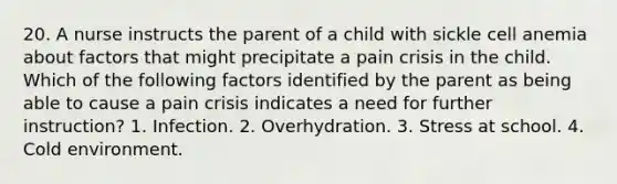 20. A nurse instructs the parent of a child with sickle cell anemia about factors that might precipitate a pain crisis in the child. Which of the following factors identified by the parent as being able to cause a pain crisis indicates a need for further instruction? 1. Infection. 2. Overhydration. 3. Stress at school. 4. Cold environment.