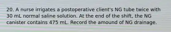 20. A nurse irrigates a postoperative client's NG tube twice with 30 mL normal saline solution. At the end of the shift, the NG canister contains 475 mL. Record the amound of NG drainage.