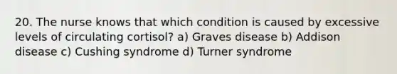 20. The nurse knows that which condition is caused by excessive levels of circulating cortisol? a) Graves disease b) Addison disease c) Cushing syndrome d) Turner syndrome