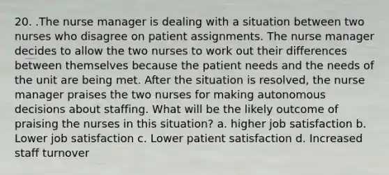 20. .The nurse manager is dealing with a situation between two nurses who disagree on patient assignments. The nurse manager decides to allow the two nurses to work out their differences between themselves because the patient needs and the needs of the unit are being met. After the situation is resolved, the nurse manager praises the two nurses for making autonomous decisions about staffing. What will be the likely outcome of praising the nurses in this situation? a. higher job satisfaction b. Lower job satisfaction c. Lower patient satisfaction d. Increased staff turnover