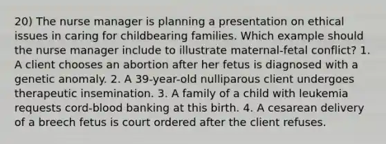 20) The nurse manager is planning a presentation on ethical issues in caring for childbearing families. Which example should the nurse manager include to illustrate maternal-fetal conflict? 1. A client chooses an abortion after her fetus is diagnosed with a genetic anomaly. 2. A 39-year-old nulliparous client undergoes therapeutic insemination. 3. A family of a child with leukemia requests cord-blood banking at this birth. 4. A cesarean delivery of a breech fetus is court ordered after the client refuses.