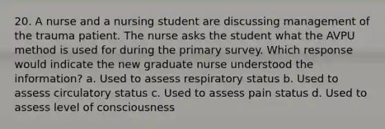 20. A nurse and a nursing student are discussing management of the trauma patient. The nurse asks the student what the AVPU method is used for during the primary survey. Which response would indicate the new graduate nurse understood the information? a. Used to assess respiratory status b. Used to assess circulatory status c. Used to assess pain status d. Used to assess level of consciousness