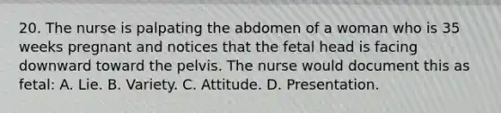 20. The nurse is palpating the abdomen of a woman who is 35 weeks pregnant and notices that the fetal head is facing downward toward the pelvis. The nurse would document this as fetal: A. Lie. B. Variety. C. Attitude. D. Presentation.