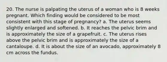 20. The nurse is palpating the uterus of a woman who is 8 weeks pregnant. Which finding would be considered to be most consistent with this stage of pregnancy? a. The uterus seems slightly enlarged and softened. b. It reaches the pelvic brim and is approximately the size of a grapefruit. c. The uterus rises above the pelvic brim and is approximately the size of a cantaloupe. d. It is about the size of an avocado, approximately 8 cm across the fundus.