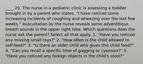 ____ 20. The nurse in a pediatric clinic is assessing a toddler brought in by a parent who states, "I have noticed some increasing incidents of coughing and wheezing over the last few weeks." Auscultation by the nurse reveals some adventitious breath sounds in the upper right lobe. Which questions does the nurse ask the parent? Select all that apply. 1. "Have you noticed any missing small toys?" 2. "How often is the child allowed to self-feed?" 3. "Is there an older child who gives this child food?" 4. "Can you recall a specific time of gagging or cyanosis?" 5. "Have you noticed any foreign objects in the child's stool?"