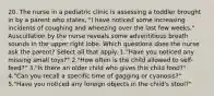 20. The nurse in a pediatric clinic is assessing a toddler brought in by a parent who states, "I have noticed some increasing incidents of coughing and wheezing over the last few weeks." Auscultation by the nurse reveals some adventitious breath sounds in the upper right lobe. Which questions does the nurse ask the parent? Select all that apply. 1."Have you noticed any missing small toys?" 2."How often is the child allowed to self-feed?" 3."Is there an older child who gives this child food?" 4."Can you recall a specific time of gagging or cyanosis?" 5."Have you noticed any foreign objects in the child's stool?"