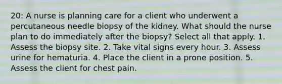 20: A nurse is planning care for a client who underwent a percutaneous needle biopsy of the kidney. What should the nurse plan to do immediately after the biopsy? Select all that apply. 1. Assess the biopsy site. 2. Take vital signs every hour. 3. Assess urine for hematuria. 4. Place the client in a prone position. 5. Assess the client for chest pain.